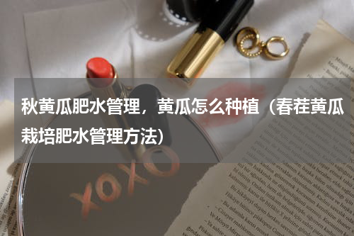 秋黄瓜肥水管理，黄瓜怎么种植（春茬黄瓜栽培肥水管理方法）