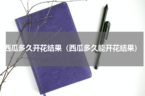 西瓜多久开花结果（西瓜多久能开花结果）