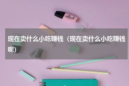 现在卖什么小吃赚钱（现在卖什么小吃赚钱呢）