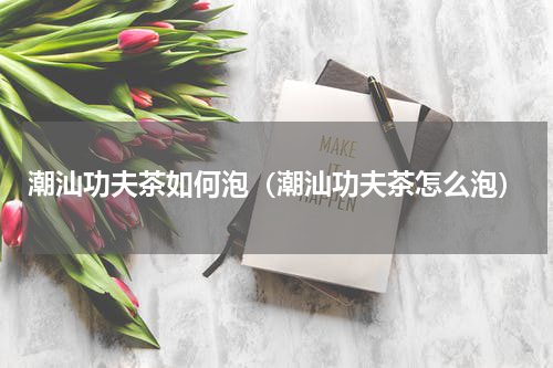 潮汕功夫茶如何泡（潮汕功夫茶怎么泡）