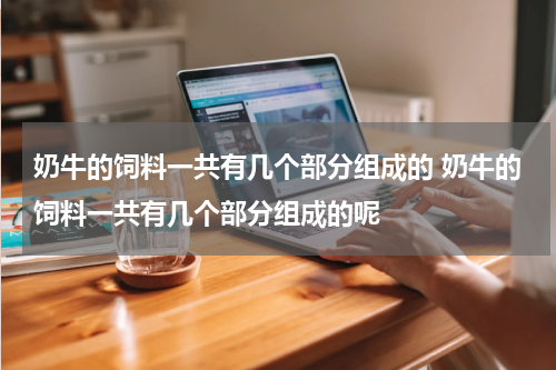 奶牛的饲料一共有几个部分组成的 奶牛的饲料一共有几个部分组成的呢