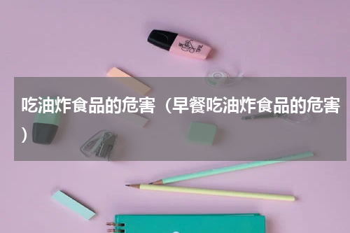 吃油炸食品的危害（早餐吃油炸食品的危害）