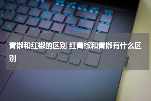青椒和红椒的区别 红青椒和青椒有什么区别