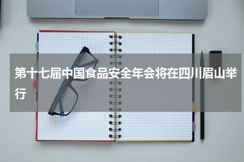 第十七届中国食品安全年会将在四川眉山举行