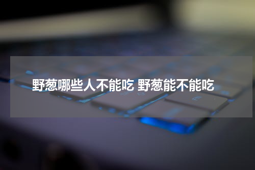野葱哪些人不能吃 野葱能不能吃