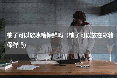 柚子可以放冰箱保鲜吗（柚子可以放在冰箱保鲜吗）
