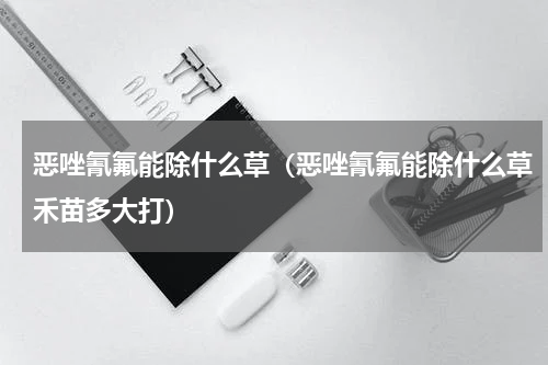 恶唑氰氟能除什么草（恶唑氰氟能除什么草禾苗多大打）