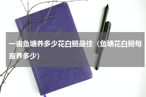 一亩鱼塘养多少花白鲢最佳（鱼塘花白鲢每亩养多少）