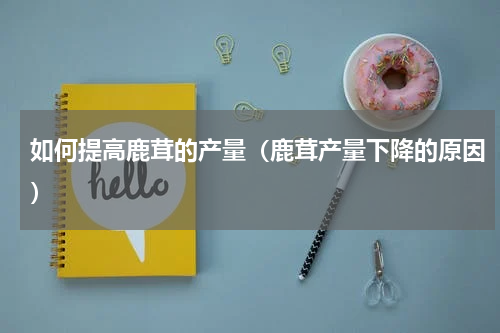 如何提高鹿茸的产量（鹿茸产量下降的原因）
