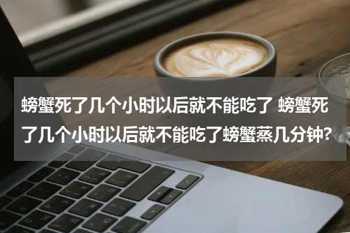 螃蟹死了几个小时以后就不能吃了 螃蟹死了几个小时以后就不能吃了螃蟹蒸几分钟?