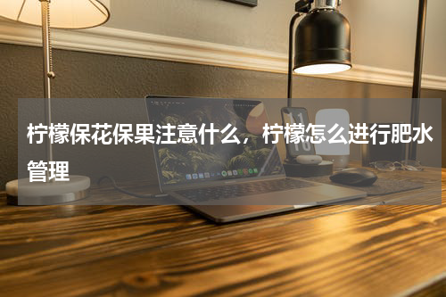 柠檬保花保果注意什么，柠檬怎么进行肥水管理