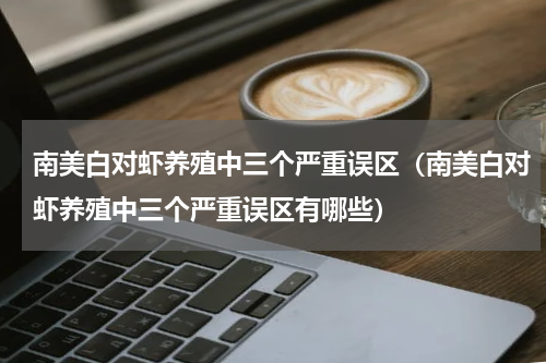 南美白对虾养殖中三个严重误区（南美白对虾养殖中三个严重误区有哪些）