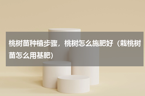 桃树苗种植步骤，桃树怎么施肥好（栽桃树苗怎么用基肥）