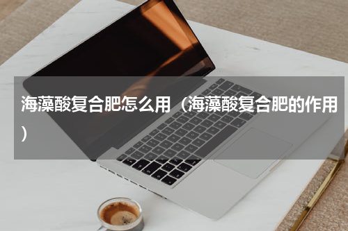 海藻酸复合肥怎么用（海藻酸复合肥的作用）