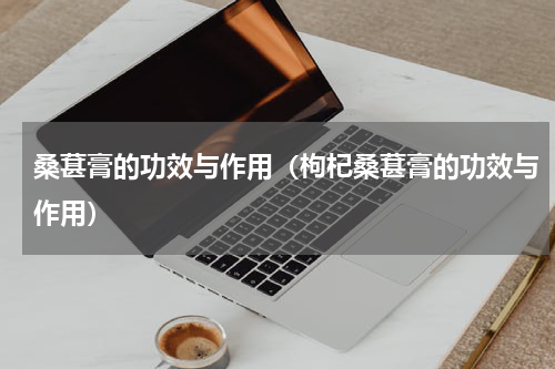 桑葚膏的功效与作用（枸杞桑葚膏的功效与作用）