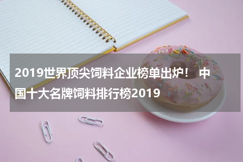 2019世界顶尖饲料企业榜单出炉！ 中国十大名牌饲料排行榜2019