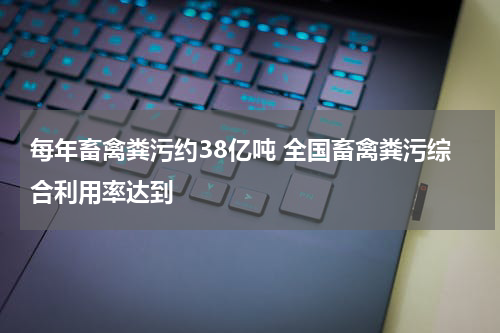 每年畜禽粪污约38亿吨 全国畜禽粪污综合利用率达到
