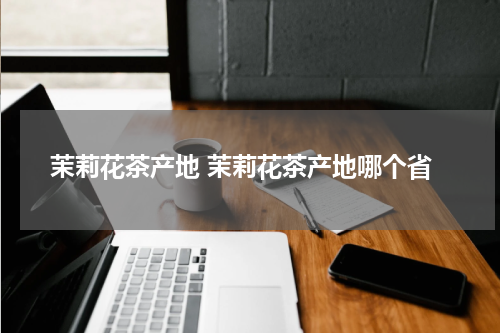 茉莉花茶产地 茉莉花茶产地哪个省
