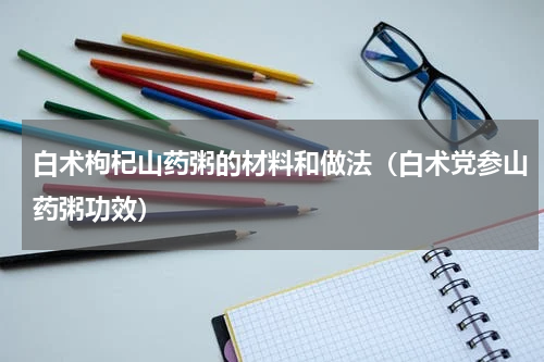 白术枸杞山药粥的材料和做法（白术党参山药粥功效）