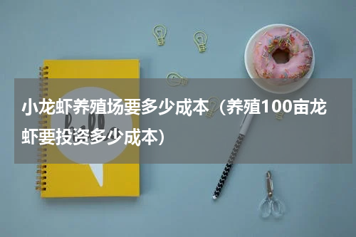 小龙虾养殖场要多少成本（养殖100亩龙虾要投资多少成本）
