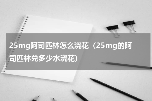 25mg阿司匹林怎么浇花（25mg的阿司匹林兑多少水浇花）