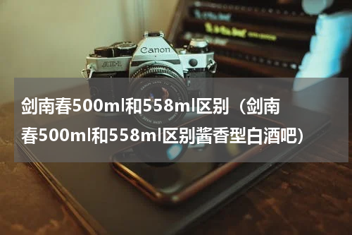 剑南春500ml和558ml区别（剑南春500ml和558ml区别酱香型白酒吧）