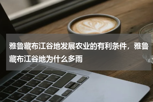 雅鲁藏布江谷地发展农业的有利条件，雅鲁藏布江谷地为什么多雨