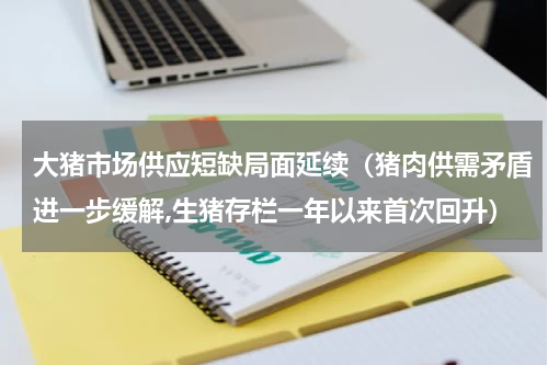 大猪市场供应短缺局面延续（猪肉供需矛盾进一步缓解,生猪存栏一年以来首次回升）