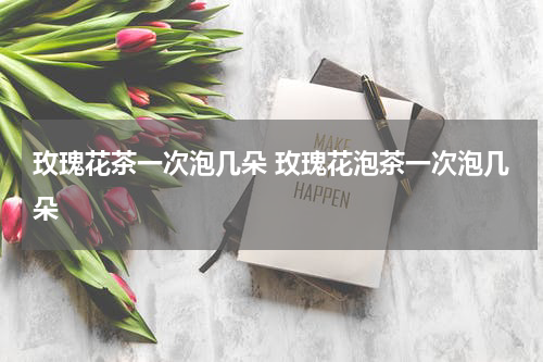 玫瑰花茶一次泡几朵 玫瑰花泡茶一次泡几朵