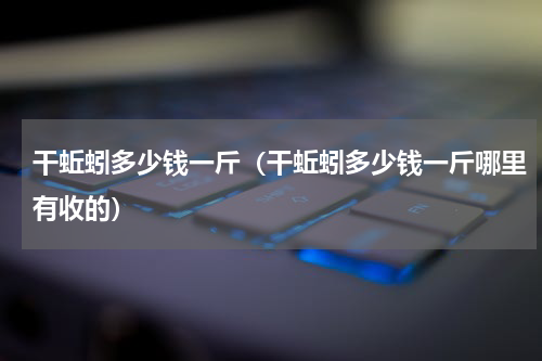 干蚯蚓多少钱一斤（干蚯蚓多少钱一斤哪里有收的）