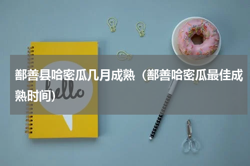 鄯善县哈密瓜几月成熟（鄯善哈密瓜最佳成熟时间）