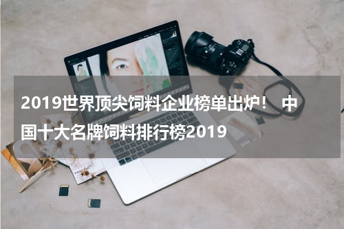 2019世界顶尖饲料企业榜单出炉！ 中国十大名牌饲料排行榜2019