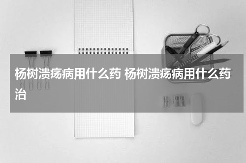 杨树溃疡病用什么药 杨树溃疡病用什么药治
