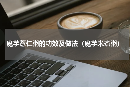 魔芋薏仁粥的功效及做法（魔芋米煮粥）
