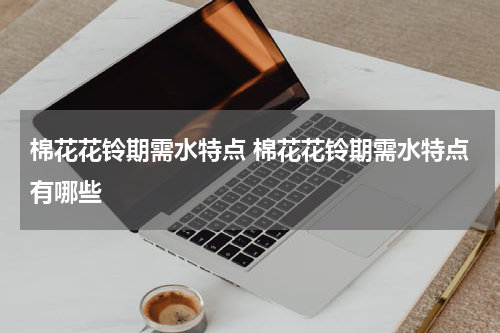棉花花铃期需水特点 棉花花铃期需水特点有哪些