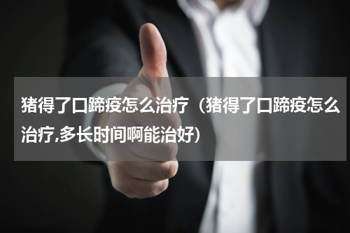 猪得了口蹄疫怎么治疗（猪得了口蹄疫怎么治疗,多长时间啊能治好）