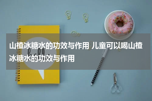 山楂冰糖水的功效与作用 儿童可以喝山楂冰糖水的功效与作用
