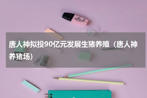 唐人神拟投90亿元发展生猪养殖（唐人神养猪场）