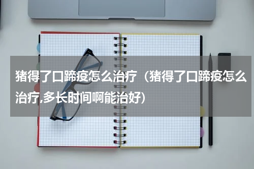 猪得了口蹄疫怎么治疗（猪得了口蹄疫怎么治疗,多长时间啊能治好）