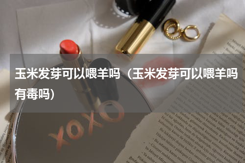 玉米发芽可以喂羊吗（玉米发芽可以喂羊吗有毒吗）