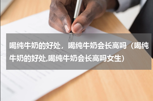 喝纯牛奶的好处，喝纯牛奶会长高吗（喝纯牛奶的好处,喝纯牛奶会长高吗女生）