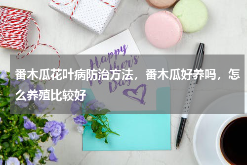 番木瓜花叶病防治方法，番木瓜好养吗，怎么养殖比较好