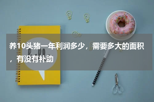 养10头猪一年利润多少，需要多大的面积，有没有补助