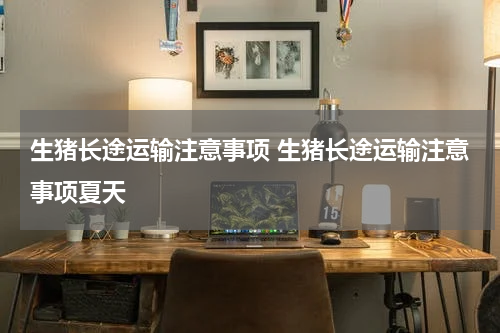 生猪长途运输注意事项 生猪长途运输注意事项夏天