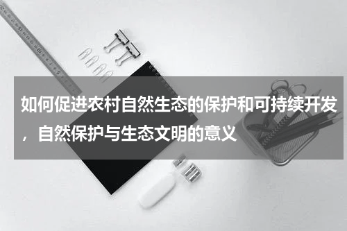 如何促进农村自然生态的保护和可持续开发，自然保护与生态文明的意义