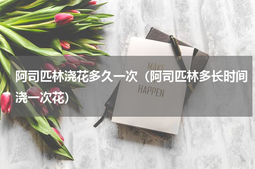 阿司匹林浇花多久一次（阿司匹林多长时间浇一次花）