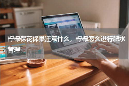 柠檬保花保果注意什么，柠檬怎么进行肥水管理