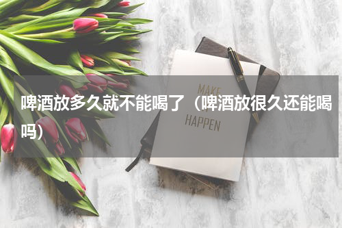 啤酒放多久就不能喝了（啤酒放很久还能喝吗）