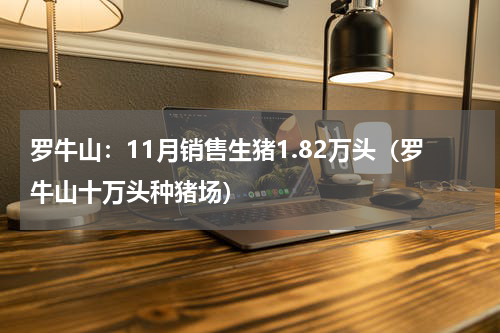 罗牛山：11月销售生猪1.82万头（罗牛山十万头种猪场）