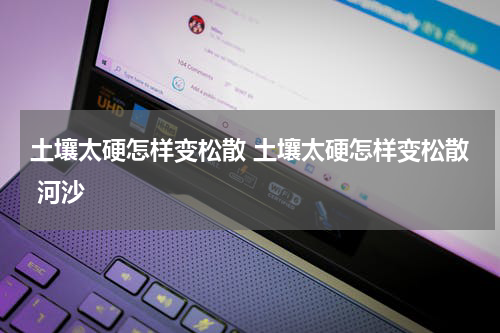 土壤太硬怎样变松散 土壤太硬怎样变松散 河沙
